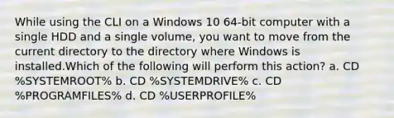 While using the CLI on a Windows 10 64-bit computer with a single HDD and a single volume, you want to move from the current directory to the directory where Windows is installed.Which of the following will perform this action? a. CD %SYSTEMROOT% b. CD %SYSTEMDRIVE% c. CD %PROGRAMFILES% d. CD %USERPROFILE%