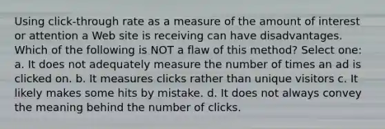 Using click-through rate as a measure of the amount of interest or attention a Web site is receiving can have disadvantages. Which of the following is NOT a flaw of this method?​ Select one: a. ​It does not adequately measure the number of times an ad is clicked on. b. ​It measures clicks rather than unique visitors c. ​It likely makes some hits by mistake. d. ​It does not always convey the meaning behind the number of clicks.