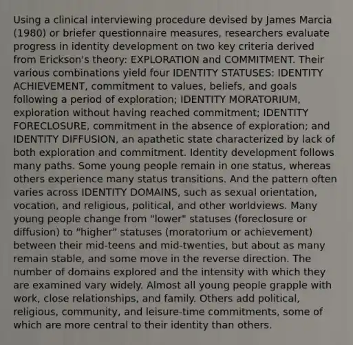 Using a clinical interviewing procedure devised by James Marcia (1980) or briefer questionnaire measures, researchers evaluate progress in identity development on two key criteria derived from Erickson's theory: EXPLORATION and COMMITMENT. Their various combinations yield four IDENTITY STATUSES: IDENTITY ACHIEVEMENT, commitment to values, beliefs, and goals following a period of exploration; IDENTITY MORATORIUM, exploration without having reached commitment; IDENTITY FORECLOSURE, commitment in the absence of exploration; and IDENTITY DIFFUSION, an apathetic state characterized by lack of both exploration and commitment. Identity development follows many paths. Some young people remain in one status, whereas others experience many status transitions. And the pattern often varies across IDENTITY DOMAINS, such as sexual orientation, vocation, and religious, political, and other worldviews. Many young people change from "lower" statuses (foreclosure or diffusion) to "higher" statuses (moratorium or achievement) between their mid-teens and mid-twenties, but about as many remain stable, and some move in the reverse direction. The number of domains explored and the intensity with which they are examined vary widely. Almost all young people grapple with work, close relationships, and family. Others add political, religious, community, and leisure-time commitments, some of which are more central to their identity than others.