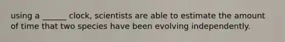 using a ______ clock, scientists are able to estimate the amount of time that two species have been evolving independently.