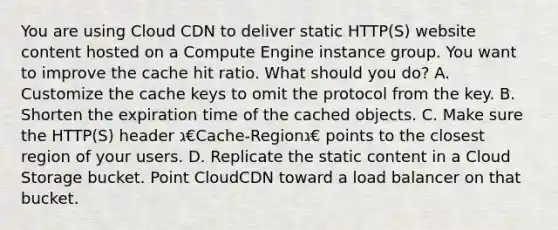 You are using Cloud CDN to deliver static HTTP(S) website content hosted on a Compute Engine instance group. You want to improve the cache hit ratio. What should you do? A. Customize the cache keys to omit the protocol from the key. B. Shorten the expiration time of the cached objects. C. Make sure the HTTP(S) header ג€Cache-Regionג€ points to the closest region of your users. D. Replicate the static content in a Cloud Storage bucket. Point CloudCDN toward a load balancer on that bucket.