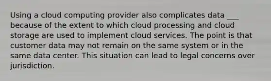 Using a cloud computing provider also complicates data ___ because of the extent to which cloud processing and cloud storage are used to implement cloud services. The point is that customer data may not remain on the same system or in the same data center. This situation can lead to legal concerns over jurisdiction.