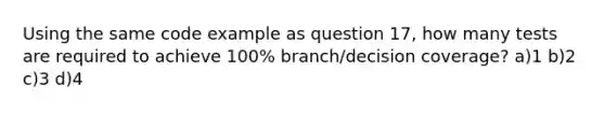 Using the same code example as question 17, how many tests are required to achieve 100% branch/decision coverage? a)1 b)2 c)3 d)4