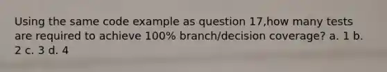 Using the same code example as question 17,how many tests are required to achieve 100% branch/decision coverage? a. 1 b. 2 c. 3 d. 4