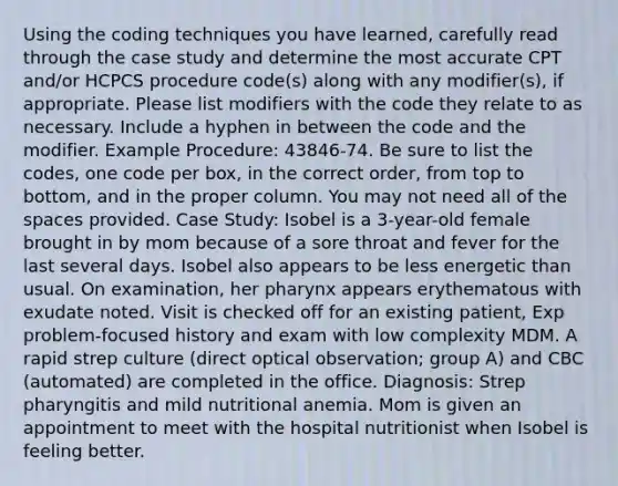 Using the coding techniques you have learned, carefully read through the case study and determine the most accurate CPT and/or HCPCS procedure code(s) along with any modifier(s), if appropriate. Please list modifiers with the code they relate to as necessary. Include a hyphen in between the code and the modifier. Example Procedure: 43846-74. Be sure to list the codes, one code per box, in the correct order, from top to bottom, and in the proper column. You may not need all of the spaces provided. Case Study: Isobel is a 3-year-old female brought in by mom because of a sore throat and fever for the last several days. Isobel also appears to be less energetic than usual. On examination, her pharynx appears erythematous with exudate noted. Visit is checked off for an existing patient, Exp problem-focused history and exam with low complexity MDM. A rapid strep culture (direct optical observation; group A) and CBC (automated) are completed in the office. Diagnosis: Strep pharyngitis and mild nutritional anemia. Mom is given an appointment to meet with the hospital nutritionist when Isobel is feeling better.