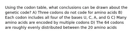 Using the codon table, what conclusions can be drawn about the genetic code? A) Three codons do not code for <a href='https://www.questionai.com/knowledge/k9gb720LCl-amino-acids' class='anchor-knowledge'>amino acids</a> B) Each codon includes all four of the bases U, C, A, and G C) Many amino acids are encoded by multiple codons D) The 64 codons are roughly evenly distributed between the 20 amino acids