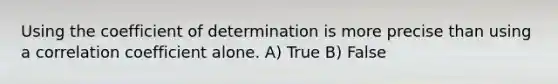 Using the coefficient of determination is more precise than using a correlation coefficient alone. A) True B) False