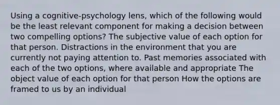 Using a cognitive-psychology lens, which of the following would be the least relevant component for making a decision between two compelling options? The subjective value of each option for that person. Distractions in the environment that you are currently not paying attention to. Past memories associated with each of the two options, where available and appropriate The object value of each option for that person How the options are framed to us by an individual