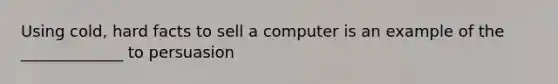 Using cold, hard facts to sell a computer is an example of the _____________ to persuasion