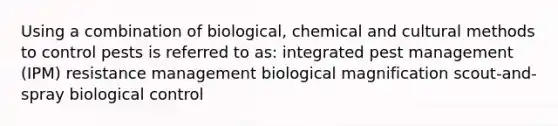 Using a combination of biological, chemical and cultural methods to control pests is referred to as: integrated pest management (IPM) resistance management biological magnification scout-and-spray biological control