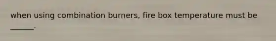 when using combination burners, fire box temperature must be ______.