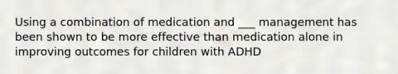 Using a combination of medication and ___ management has been shown to be more effective than medication alone in improving outcomes for children with ADHD