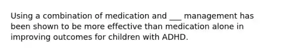 Using a combination of medication and ___ management has been shown to be more effective than medication alone in improving outcomes for children with ADHD.