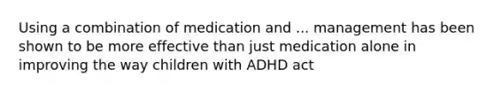 Using a combination of medication and ... management has been shown to be more effective than just medication alone in improving the way children with ADHD act