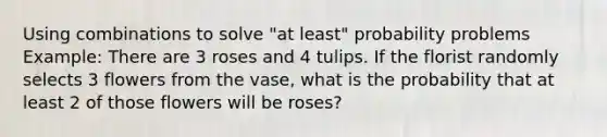 Using combinations to solve "at least" probability problems Example: There are 3 roses and 4 tulips. If the florist randomly selects 3 flowers from the vase, what is the probability that at least 2 of those flowers will be roses?