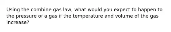 Using the combine gas law, what would you expect to happen to the pressure of a gas if the temperature and volume of the gas increase?