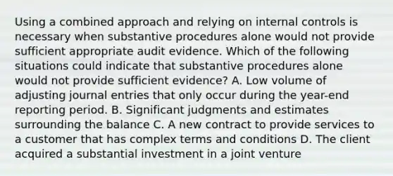 Using a combined approach and relying on internal controls is necessary when substantive procedures alone would not provide sufficient appropriate audit evidence. Which of the following situations could indicate that substantive procedures alone would not provide sufficient evidence? A. Low volume of adjusting journal entries that only occur during the year-end reporting period. B. Significant judgments and estimates surrounding the balance C. A new contract to provide services to a customer that has complex terms and conditions D. The client acquired a substantial investment in a joint venture