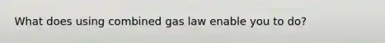 What does using combined gas law enable you to do?