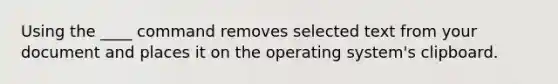 Using the ____ command removes selected text from your document and places it on the operating system's clipboard.