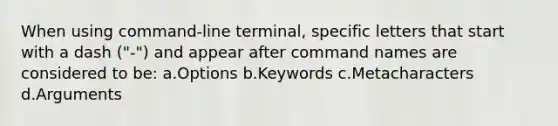 When using command-line terminal, specific letters that start with a dash ("-") and appear after command names are considered to be: a.Options b.Keywords c.Metacharacters d.Arguments