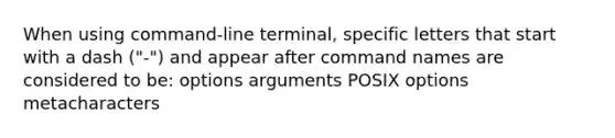 When using command-line terminal, specific letters that start with a dash ("-") and appear after command names are considered to be: options arguments POSIX options metacharacters