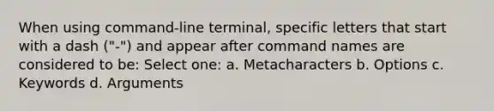 When using command-line terminal, specific letters that start with a dash ("-") and appear after command names are considered to be: Select one: a. Metacharacters b. Options c. Keywords d. Arguments