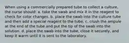 When using a commercially prepared tube to collect a culture, the nurse should: a. take the swab and mix it in the reagent to check for color changes. b. place the swab into the culture tube and then add a special reagent to the tube. c. crush the ampule at the end of the tube and put the tip of the swab into the solution. d. place the swab into the tube, close it securely, and keep it warm until it is sent to the laboratory.