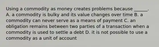 Using a commodity as money creates problems because​ ______. A. a commodity is bulky and its value changes over time B. a commodity can never serve as a means of payment C. an obligation remains between two parties of a transaction when a commodity is used to settle a debt D. it is not possible to use a commodity as a unit of account