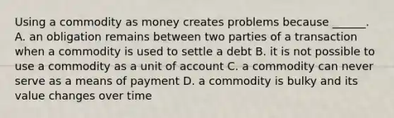 Using a commodity as money creates problems because​ ______. A. an obligation remains between two parties of a transaction when a commodity is used to settle a debt B. it is not possible to use a commodity as a unit of account C. a commodity can never serve as a means of payment D. a commodity is bulky and its value changes over time