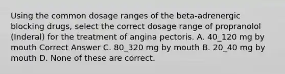 Using the common dosage ranges of the beta-adrenergic blocking drugs, select the correct dosage range of propranolol (Inderal) for the treatment of angina pectoris. A. 40_120 mg by mouth Correct Answer C. 80_320 mg by mouth B. 20_40 mg by mouth D. None of these are correct.