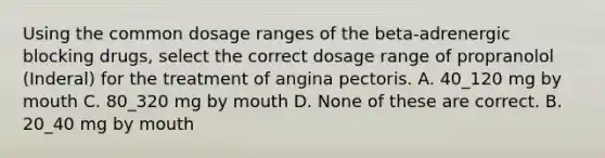 Using the common dosage ranges of the beta-adrenergic blocking drugs, select the correct dosage range of propranolol (Inderal) for the treatment of angina pectoris. A. 40_120 mg by mouth C. 80_320 mg by mouth D. None of these are correct. B. 20_40 mg by mouth