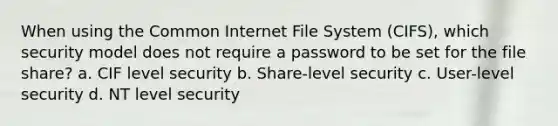 When using the Common Internet File System (CIFS), which security model does not require a password to be set for the file share? a. CIF level security b. Share-level security c. User-level security d. NT level security