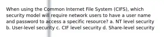 When using the Common Internet File System (CIFS), which security model will require network users to have a user name and password to access a specific resource? a. NT level security b. User-level security c. CIF level security d. Share-level security