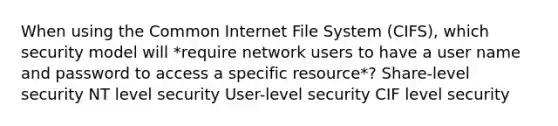 When using the Common Internet File System (CIFS), which security model will *require network users to have a user name and password to access a specific resource*? Share-level security NT level security User-level security CIF level security