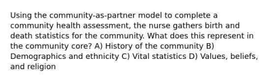 Using the community-as-partner model to complete a community health assessment, the nurse gathers birth and death statistics for the community. What does this represent in the community core? A) History of the community B) Demographics and ethnicity C) Vital statistics D) Values, beliefs, and religion