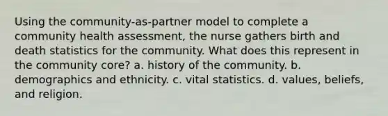 Using the community-as-partner model to complete a community health assessment, the nurse gathers birth and death statistics for the community. What does this represent in the community core? a. history of the community. b. demographics and ethnicity. c. vital statistics. d. values, beliefs, and religion.