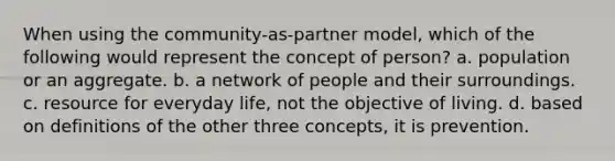 When using the community-as-partner model, which of the following would represent the concept of person? a. population or an aggregate. b. a network of people and their surroundings. c. resource for everyday life, not the objective of living. d. based on definitions of the other three concepts, it is prevention.