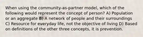 When using the community-as-partner model, which of the following would represent the concept of person? A) Population or an aggregate B) A network of people and their surroundings C) Resource for everyday life, not the objective of living D) Based on definitions of the other three concepts, it is prevention.