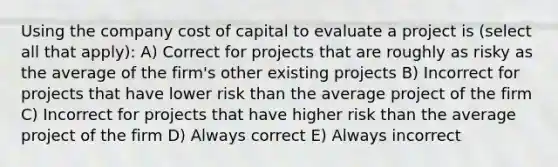 Using the company cost of capital to evaluate a project is (select all that apply): A) Correct for projects that are roughly as risky as the average of the firm's other existing projects B) Incorrect for projects that have lower risk than the average project of the firm C) Incorrect for projects that have higher risk than the average project of the firm D) Always correct E) Always incorrect