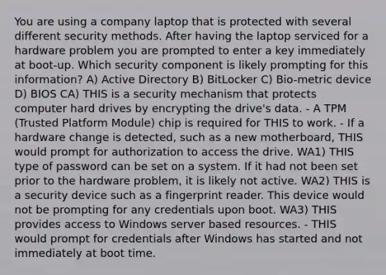 You are using a company laptop that is protected with several different security methods. After having the laptop serviced for a hardware problem you are prompted to enter a key immediately at boot-up. Which security component is likely prompting for this information? A) Active Directory B) BitLocker C) Bio-metric device D) BIOS CA) THIS is a security mechanism that protects computer hard drives by encrypting the drive's data. - A TPM (Trusted Platform Module) chip is required for THIS to work. - If a hardware change is detected, such as a new motherboard, THIS would prompt for authorization to access the drive. WA1) THIS type of password can be set on a system. If it had not been set prior to the hardware problem, it is likely not active. WA2) THIS is a security device such as a fingerprint reader. This device would not be prompting for any credentials upon boot. WA3) THIS provides access to Windows server based resources. - THIS would prompt for credentials after Windows has started and not immediately at boot time.