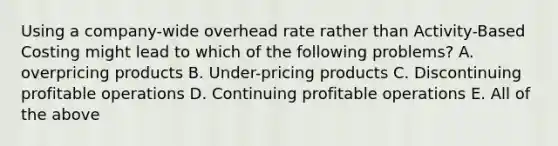 Using a company-wide overhead rate rather than Activity-Based Costing might lead to which of the following problems? A. overpricing products B. Under-pricing products C. Discontinuing profitable operations D. Continuing profitable operations E. All of the above