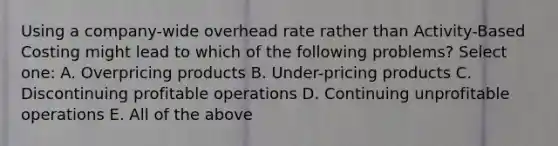 Using a company-wide overhead rate rather than Activity-Based Costing might lead to which of the following problems? Select one: A. Overpricing products B. Under-pricing products C. Discontinuing profitable operations D. Continuing unprofitable operations E. All of the above