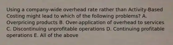 Using a company-wide overhead rate rather than Activity-Based Costing might lead to which of the following problems? A. Overpricing products B. Over-application of overhead to services C. Discontinuing unprofitable operations D. Continuing profitable operations E. All of the above