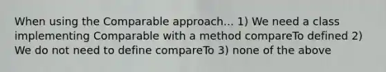 When using the Comparable approach... 1) We need a class implementing Comparable with a method compareTo defined 2) We do not need to define compareTo 3) none of the above