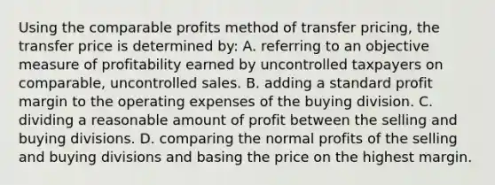 Using the comparable profits method of transfer pricing, the transfer price is determined by: A. referring to an objective measure of profitability earned by uncontrolled taxpayers on comparable, uncontrolled sales. B. adding a standard profit margin to the operating expenses of the buying division. C. dividing a reasonable amount of profit between the selling and buying divisions. D. comparing the normal profits of the selling and buying divisions and basing the price on the highest margin.