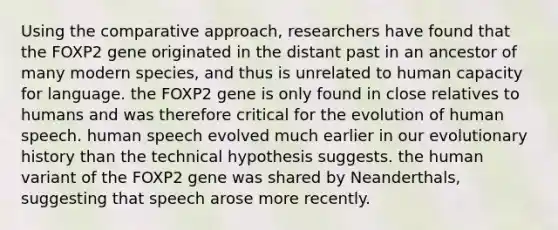 Using the comparative approach, researchers have found that the FOXP2 gene originated in the distant past in an ancestor of many modern species, and thus is unrelated to human capacity for language. the FOXP2 gene is only found in close relatives to humans and was therefore critical for the evolution of human speech. human speech evolved much earlier in our evolutionary history than the technical hypothesis suggests. the human variant of the FOXP2 gene was shared by Neanderthals, suggesting that speech arose more recently.