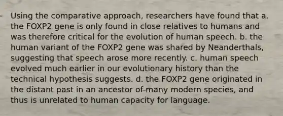 Using the comparative approach, researchers have found that a. the FOXP2 gene is only found in close relatives to humans and was therefore critical for the evolution of human speech. b. the human variant of the FOXP2 gene was shared by Neanderthals, suggesting that speech arose more recently. c. human speech evolved much earlier in our evolutionary history than the technical hypothesis suggests. d. the FOXP2 gene originated in the distant past in an ancestor of many modern species, and thus is unrelated to human capacity for language.