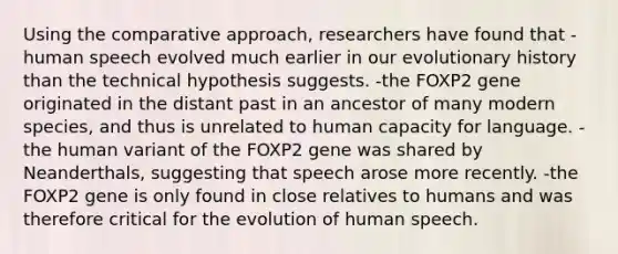 Using the comparative approach, researchers have found that -human speech evolved much earlier in our evolutionary history than the technical hypothesis suggests. -the FOXP2 gene originated in the distant past in an ancestor of many modern species, and thus is unrelated to human capacity for language. -the human variant of the FOXP2 gene was shared by Neanderthals, suggesting that speech arose more recently. -the FOXP2 gene is only found in close relatives to humans and was therefore critical for the evolution of human speech.