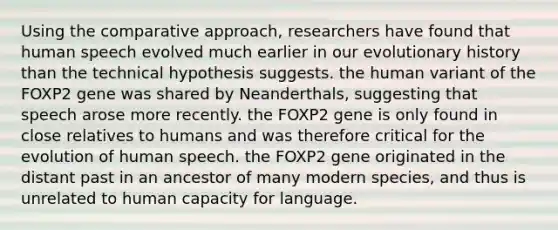 Using the comparative approach, researchers have found that human speech evolved much earlier in our evolutionary history than the technical hypothesis suggests. the human variant of the FOXP2 gene was shared by Neanderthals, suggesting that speech arose more recently. the FOXP2 gene is only found in close relatives to humans and was therefore critical for the evolution of human speech. the FOXP2 gene originated in the distant past in an ancestor of many modern species, and thus is unrelated to human capacity for language.