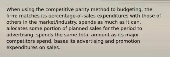 When using the competitive parity method to budgeting, the firm: matches its percentage-of-sales expenditures with those of others in the market/industry. spends as much as it can. allocates some portion of planned sales for the period to advertising. spends the same total amount as its major competitors spend. bases its advertising and promotion expenditures on sales.